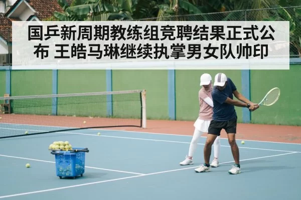 国乒新周期教练组竞聘结果正式公布 王皓马琳继续执掌男女队帅印