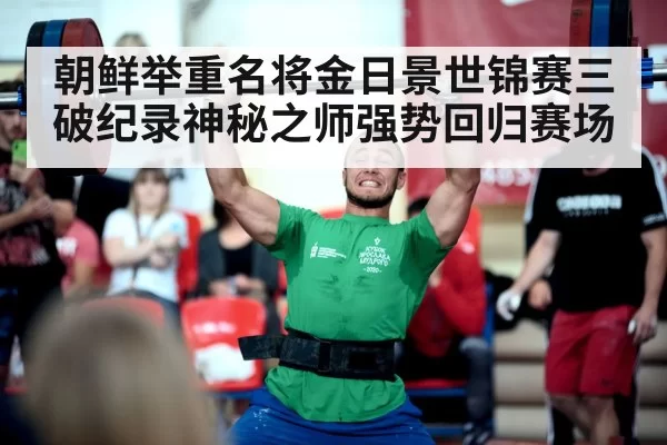 朝鲜举重名将金日景世锦赛三破纪录神秘之师强势回归赛场