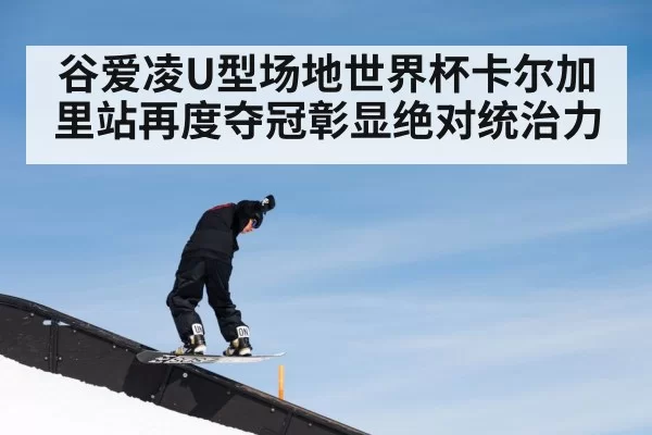 谷爱凌U型场地世界杯卡尔加里站再度夺冠彰显绝对统治力