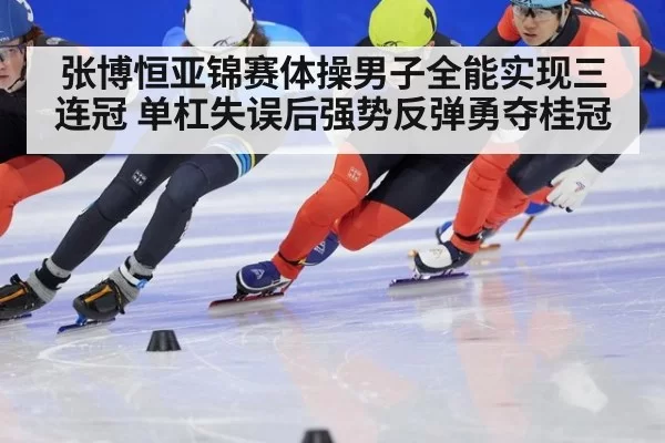 张博恒亚锦赛体操男子全能实现三连冠 单杠失误后强势反弹勇夺桂冠