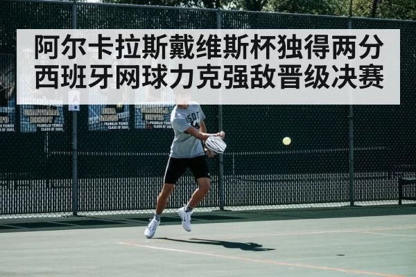 阿尔卡拉斯戴维斯杯独得两分 西班牙网球力克强敌晋级决赛